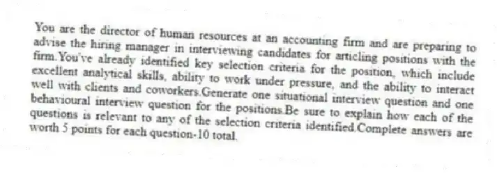 You are the director of human resources at an accounting firm and are preparing to advise the hiring manager in interviewing candidates for articling positions with the firm.You've already identified key selection criteria for the position, which include excellent analytical skills, ability to work under pressure, and the ability to interact well with clients and coworkers.Generate one situational interview question and one behavioural interview question for the positions.Be sure to explain how each of the questions is relevant to any of the selection criteria identified.Complete answers are worth 5 points for each question-10 total.