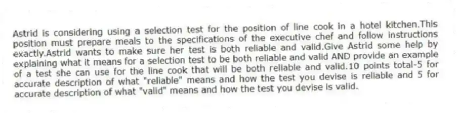Astrid is considering using a selection test for the position of line cook in a hotel kitchen.This position must prepare meals to the specifications of the executive chef and follow instructions exactly.Astrid wants to make sure her test is both reliable and valid.Give Astrid some help by explaining what it means for a selection test to be both reliable and valid AND provide an example of a test she can use for the line cook that will be both reliable and valid.10 points total-5 for accurate description of what "reliable" means and how the test you devise is reliable and 5 for accurate description of what "valid" means and how the test you devise is valid.