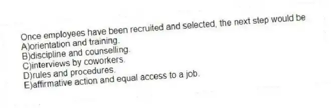 Once employees have been recruited and selected, the next step would be
A)orientation and training.
B)discipline and counselling.
C)interviews by coworkers.
D)rules and procedures.
E)affirmative action and equal access to a job.