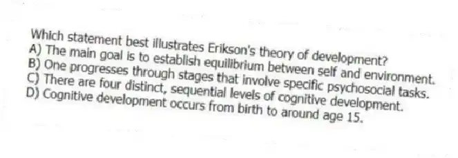 Which statement best illustrates Erikson's theory of development?
A) The main goal is to establish equilibrium between self and environment.
B) One progresses through stages that involve specific psychosocial tasks.
C) There are four distinct, sequential levels of cognitive development.
D) Cognitive development occurs from birth to around age 15.