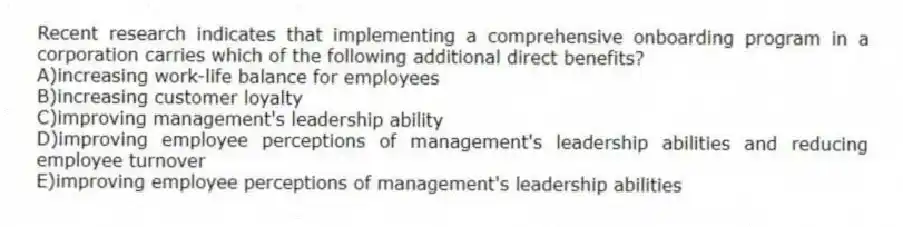 Recent research indicates that implementing a comprehensive onboarding program in a corporation carries which of the following additional direct benefits?
A)increasing work-life balance for employees
B)increasing customer loyalty
C)improving management's leadership ability
D)improving employee perceptions of management's leadership abilities and reducing employee turnover
E)improving employee perceptions of management's leadership abilities