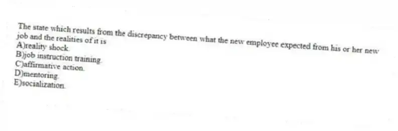 The state which results from the discrepancy between what the new employee expected from his or her new job and the realities of it is
A)reality shock.
B)job instruction training.
C)affirmative action.
D)mentoring.
E)socialization.