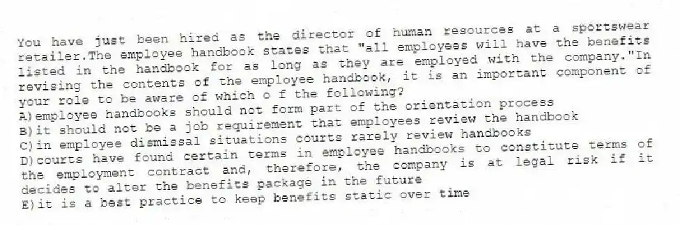 You have just been hired as the director of human resources at a sportswear retailer.The employee handbook states that "all employees will have the benefits listed in the handbook for as long as they are employed with the company."In revising the contents of the employee handbook, it is an important component of your role to be aware of which o f the following?
A)employee handbooks should not form part of the orientation process
B)it should not be a job requirement that employees review the handbook
C)in employee dismissal situations courts rarely review handbooks
D)courts have found certain terms in employee handbooks to constitute terms of the employment contract and, therefore, the company is at legal risk if it decides to alter the benefits package in the future
E)it is a best practice to keep benefits static over time
