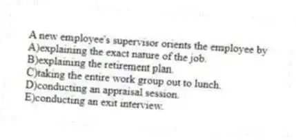 A new employee's supervisor orients the employee by
A)explaining the exact nature of the job.
B)explaining the retirement plan.
C)taking the entire work group out to lunch.
D)conducting an appraisal session.
E)conducting an exit interview.