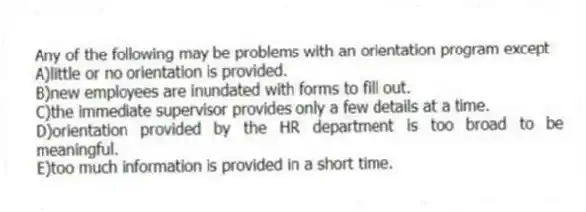 Any of the following may be problems with an orientation program except
A)little or no orientation is provided.
B)new employees are inundated with forms to fill out.
C)the immediate supervisor provides only a few details at a time.
D)orientation provided by the HR department is too broad to be meaningful.
E)too much information is provided in a short time.