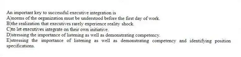 An important key to successful executive integration is
A)norms of the organization must be understood before the first day of work.
B)the realization that executives rarely experience reality shock.
C)to let executives integrate on their own initiative.
D)stressing the importance of listening as well as demonstrating competency.
E)stressing the importance of listening as well as demonstrating competency and identifying position specifications.
