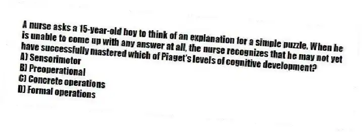 A nurse asks a 15-year-old boy to think of an explanation for a simple puzzle. When he is unable to come up with any answer at all, the nurse recognizes that he may not yet have successfully mastered which of Piaget's levels of cognitive development?
A) Sensorimotor
B) Preoperational
C) Concrete operations
D) Formal operations