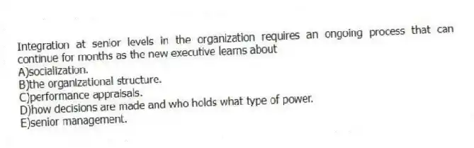 Integration at senior levels in the organization requires an ongoing process that can continue for months as the new executive learns about
A)socialization.
B)the organizational structure.
C)performance appraisals.
D)how decisions are made and who holds what type of power.
E)senior management.
