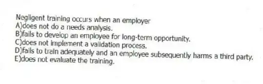 Negligent training occurs when an employer
A)does not do a needs analysis.
B)fails to develop an employee for long-term opportunity.
C)does not implement a validation process.
D)fails to train adequately and an employee subsequently harms a third party.
E)does not evaluate the training.