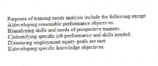 Purposes of training needs analysis include the following except
A)developing reasonable performance objectives.
B)analyzing skills and needs of prospective trainees.
C)identifying specific job performance and skills needed.
D)ensuring employment equity goals are met.
E)developing specific knowledge objectives.