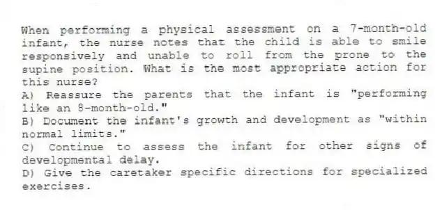 When performing a physical assessment on a 7-month-old infant, the nurse notes that the child is able to smile responsively and unable to roll from the prone to the supine position. What is the most appropriate action for this nurse?
A) Reassure the parents that the infant is "performing like an 8-month-old."
B) Document the infant's growth and development as "within normal limits."
C) Continue to assess the infant for other signs of developmental delay.
D) Give the caretaker specific directions for specialized exercises.