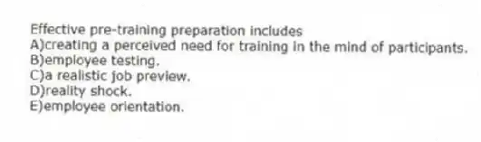 Effective pre-training preparation includes
A)creating a perceived need for training in the mind of participants.
B)employee testing.
C)a realistic job preview.
D)reality shock.
E)employee orientation.