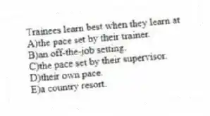 Trainees learn best when they learn at
A)the pace set by their trainer.
B)an off-the-job setting.
C)the pace set by their supervisor.
D)their own pace.
E)a country resort.