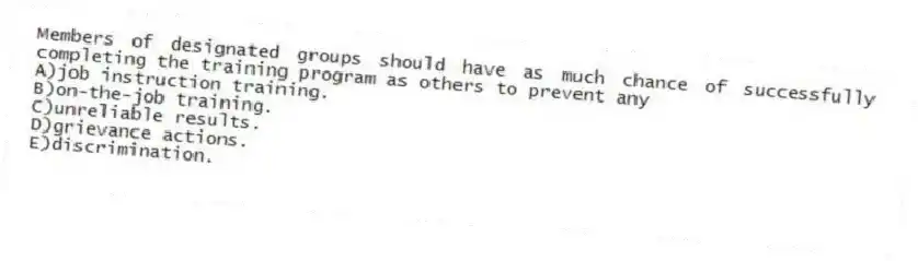 Members of designated groups should have as much chance of successfully completing the training program as others to prevent any
A)job instruction training.
B)on-the-job training.
C)unreliable results.
D)grievance actions.
E)discrimination.