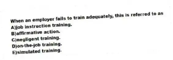 When an employer fails to train adequately, this is referred to as
A)job instruction training.
B)affirmative action.
C)negligent training.
D)on-the-job training.
E)simulated training.