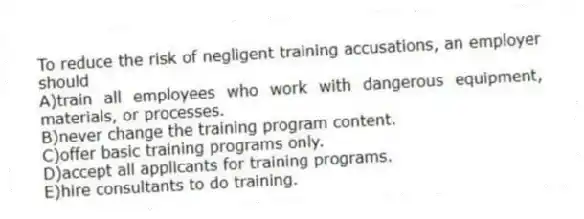 To reduce the risk of negligent training accusations, an employer should
A)train all employees who work with dangerous equipment, materials, or processes.
B)never change the training program content.
C)offer basic training programs only.
D)accept all applicants for training programs.
E)hire consultants to do training.