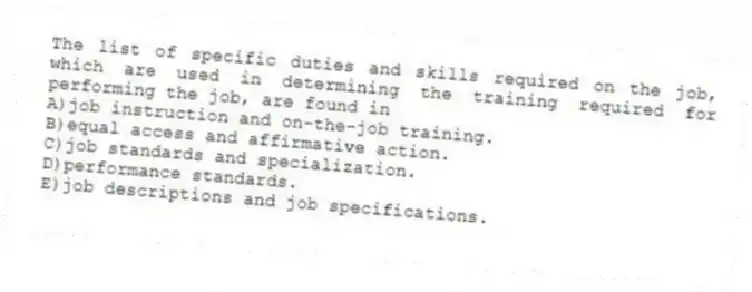 The list of specific duties and skills required on the job, which are used in determining the training required for performing the job, are found in
A)job instruction and on-the-job training.
B)equal access and affirmative action.
C)job standards and specialization.
D)performance standards.
E)job descriptions and job specifications.