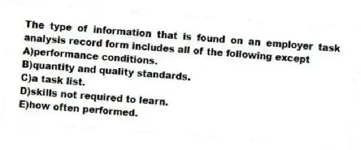 The type of information that is found on an employer task analysis record form includes all of the following except
A)performance conditions.
B)quantity and quality standards.
C)a task list.
D)skills not required to learn.
E)how often performed.