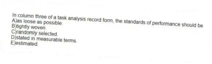 In column three of a task analysis record form, the standards of performance should be
A)as loose as possible.
B)tightly woven.
C)randomly selected.
D)stated in measurable terms.
E)estimated.