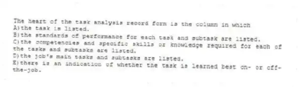 The heart of the task analysis record form is the column in which
A)the task is listed.
B)the standards of performance for each task and subtask are listed.
C)the competencies and specific skills or knowledge required for each of the tasks and subtasks are listed.
D)the job's main tasks and subtasks are listed.
E)there is an indication of whether the task is learned best on- or off-the-job.