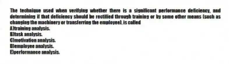 The technique used when verifying whether there is a significant performance deficiency, and determining if that deficiency should be rectified through training or by some other means (such as changing the machinery or transferring the employee), is called
A)training analysis.
B)task analysis.
C)motivation analysis.
D)employee analysis.
E)performance analysis.