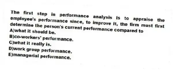 The first step in performance analysis is to appraise the employee's performance since, to improve it, the firm must first determine the person's current performance compared to
A)what it should be.
B)co-workers' performance.
C)what it really is.
D)work group performance.
E)managerial performance.