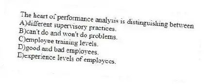 The heart of performance analysis is distinguishing between
A)different supervisory practices.
B)can't do and won't do problems.
C)employee training levels.
D)good and bad employees.
E)experience levels of employees.