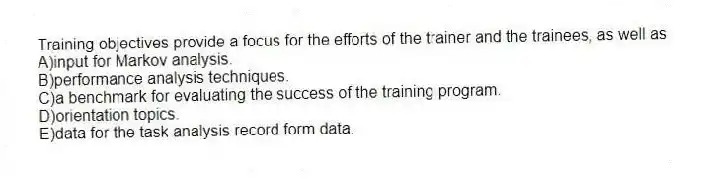 Training objectives provide a focus for the efforts of the trainer and the trainees, as well as
A)input for Markov analysis.
B)performance analysis techniques.
C)a benchmark for evaluating the success of the training program.
D)orientation topics.
E)data for the task analysis record form data.