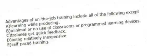 Advantages of on-the-job training include all of the following except
A)learning while producing.
B)minimal or no use of classrooms or programmed learning devices.
C)trainees get quick feedback.
D)being relatively inexpensive.
E)self-paced training.