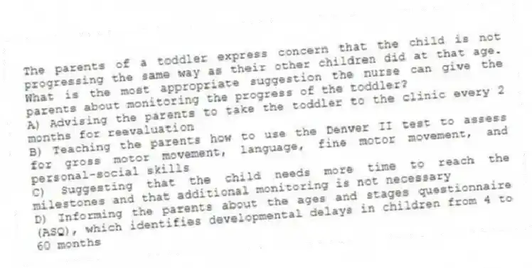 The parents of a toddler express concern that the child is not progressing the same way as their other children did at that age. What is the most appropriate suggestion the nurse can give the parents about monitoring the progress of the toddler?
A) Advising the parents to take the toddler to the clinic every 2 months for reevaluation
B) Teaching the parents how to use the Denver II test to assess for gross motor movement, language, fine motor movement, and personal-social skills
C) Suggesting that the child needs more time to reach the milestones and that additional monitoring is not necessary
D) Informing the parents about the ages and stages questionnaire (ASQ), which identifies developmental delays in children from 4 to 60 months