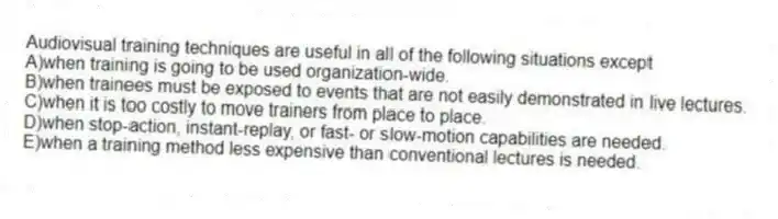 Audiovisual training techniques are useful in all of the following situations except
A)when training is going to be used organization-wide.
B)when trainees must be exposed to events that are not easily demonstrated in live lectures.
C)when it is too costly to move trainers from place to place.
D)when stop-action, instant-replay, or fast- or slow-motion capabilities are needed.
E)when a training method less expensive than conventional lectures is needed.