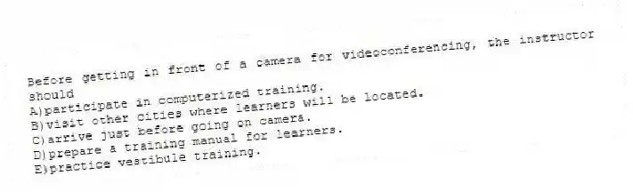 Before getting in front of a camera for videoconferencing, the instructor should
A)participate in computerized training.
B)visit other cities where learners will be located.
C)arrive just before going on camera.
D)prepare a training manual for learners.
E)practice vestibule training.