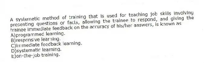A systematic method of training that is used for teaching job skills involving presenting questions or facts, allowing the trainee to respond, and giving the trainee immediate feedback on the accuracy of his/her answers, is known as
A)programmed learning.
B)responsive learning.
C)immediate feedback learning.
D)systematic learning.
E)on-the-job training.