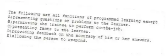 The following are all functions of programmed learning except
A)presenting questions or problems to the learner.
B)permitting the trainee to perform on-the-job.
C)presenting facts to the learner.
D)providing feedback on the accuracy of his or her answers.
E)allowing the person to respond.