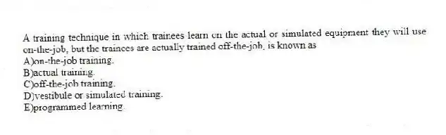 A training technique in which trainees learn on the actual or simulated equipment they will use on-the-job, but the trainees are actually trained off-the-job, is known as
A)on-the-job training.
B)actual training.
C)off-the-job training.
D)vestibule or simulated training.
E)programmed learning.