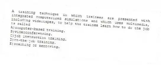 A training technique in which trainees are presented with integrated computerized simulations and which uses multimedia, including videotapes, to help the trainee learn how to do the job is called
A)computer-based training.
B)videoconferencing.
C)job instruction training.
D)on-the-job training.
E)coaching or mentoring.