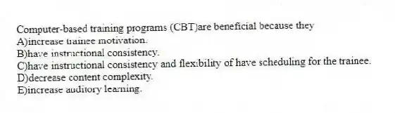Computer-based training programs (CBT)are beneficial because they
A)increase trainee motivation.
B)have instructional consistency.
C)have instructional consistency and flexibility of have scheduling for the trainee.
D)decrease content complexity.
E)increase auditory learning.
