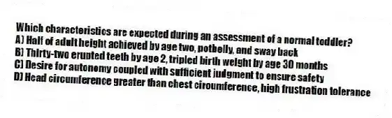 Which characteristics are expected during an assessment of a normal toddler?
A) Half of adult height achieved by age two, potbelly, and sway back
B) Thirty-two erupted teeth by age 2, tripled birth weight by age 30 months
C) Desire for autonomy coupled with sufficient judgment to ensure safety
D) Head circumference greater than chest circumference, high frustration tolerance
