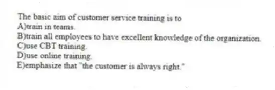 The basic aim of customer service training is to
A)train in teams.
B)train all employees to have excellent knowledge of the organization.
C)use CBT training.
D)use online training.
E)emphasize that "the customer is always right."