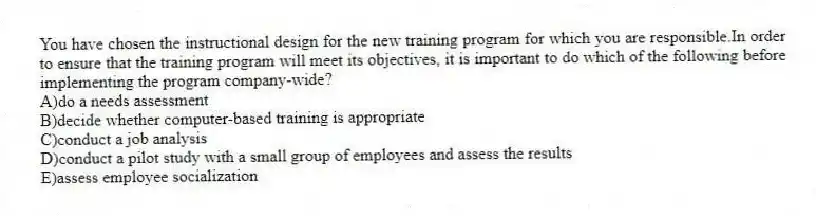 You have chosen the instructional design for the new training program for which you are responsible.In order to ensure that the training program will meet its objectives, it is important to do which of the following before implementing the program company-wide?
A)do a needs assessment
B)decide whether computer-based training is appropriate
C)conduct a job analysis
D)conduct a pilot study with a small group of employees and assess the results
E)assess employee socialization