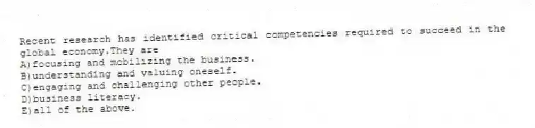 Recent research has identified critical competencies required to succeed in the global economy.They are
A)focusing and mobilizing the business.
B)understanding and valuing oneself.
C)engaging and challenging other people.
D)business literacy.
E)all of the above.