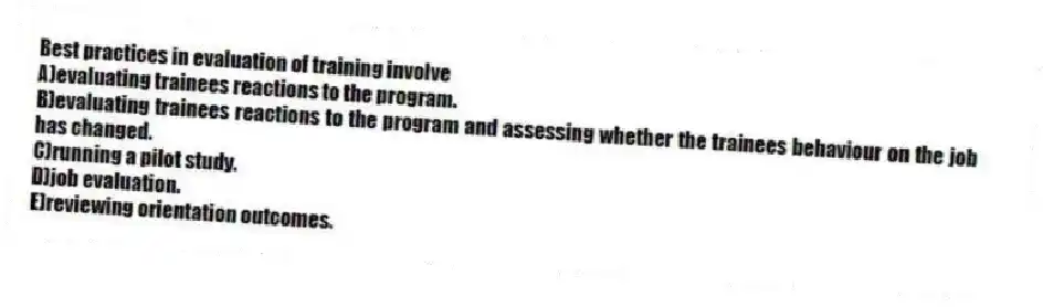 Best practices in evaluation of training involve
A)evaluating trainees reactions to the program.
B)evaluating trainees reactions to the program and assessing whether the trainees behaviour on the job has changed.
C)running a pilot study.
D)job evaluation.
E)reviewing orientation outcomes.