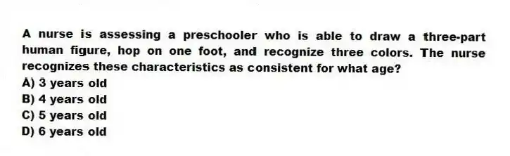 A nurse is assessing a preschooler who is able to draw a three-part human figure, hop on one foot, and recognize three colors. The nurse recognizes these characteristics as consistent for what age?
A) 3 years old
B) 4 years old
C) 5 years old
D) 6 years old