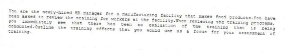 You are the newly-hired HR manager for a manufacturing facility that makes food products.You have been asked to review the training for workers at the facility.When reviewing the training programs, you immediately see that there has been no evaluation of the training that is being conducted.Outline the training effects that you would use as a focus for your assessment of training.