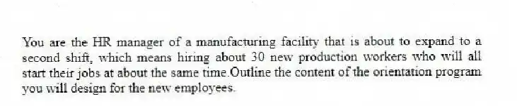 You are the HR manager of a manufacturing facility that is about to expand to a second shift, which means hiring about 30 new production workers who will all start their jobs at about the same time.Outline the content of the orientation program you will design for the new employees.
