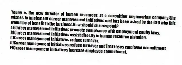 Young is the new director of human resources at a consulting engineering company.She wishes to implement career management initiatives and has been asked by the CEO why this would be of benefit to the business.How should she respond?
A)Career management initiatives promote compliance with employment equity laws.
B)Career management initiatives assist directly in human resource planning.
C)Career management initiatives reduce turnover.
D)Career management initiatives reduce turnover and increases employee commitment.
E)Career management initiatives increase employee commitment.