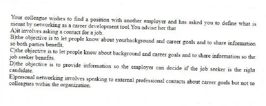 Your colleague wishes to find a position with another employer and has asked you to define what is meant by networking as a career development tool.You advise her that
A)it involves asking a contact for a job.
B)the objective is to let people know about yourbackground and career goals and to share information so both parties benefit.
C)the objective is to let people know about background and career goals and to share information so the job seeker benefits.
D)the objective is to provide information so the employer can decide if the job seeker is the right candidate.
E)personal networking involves speaking to external professional contacts about career goals but not to colleagues within the organization.