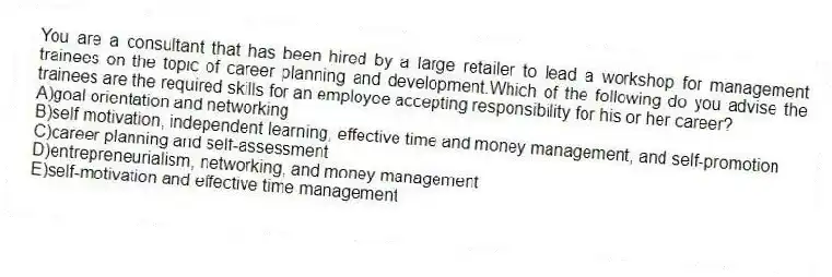 You are a consultant that has been hired by a large retailer to lead a workshop for management trainees on the topic of career planning and development.Which of the following do you advise the trainees are the required skills for an employee accepting responsibility for his or her career?
A)goal orientation and networking
B)self motivation, independent learning, effective time and money management, and self-promotion
C)career planning and self-assessment
D)entrepreneurialism, networking, and money management
E)self-motivation and effective time management