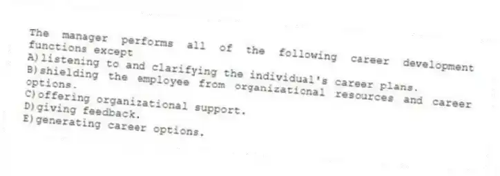 The manager performs all of the following career development functions except
A)listening to and clarifying the individual's career plans.
B)shielding the employee from organizational resources and career options.
C)offering organizational support.
D)giving feedback.
E)generating career options.