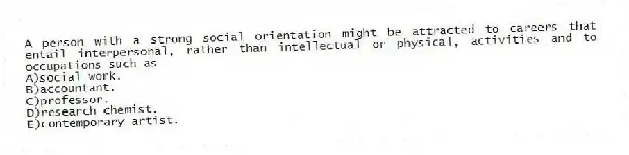 A person with a strong social orientation might be attracted to careers that entail interpersonal, rather than intellectual or physical, activities and to occupations such as
A)social work.
B)accountant.
C)professor.
D)research chemist.
E)contemporary artist.